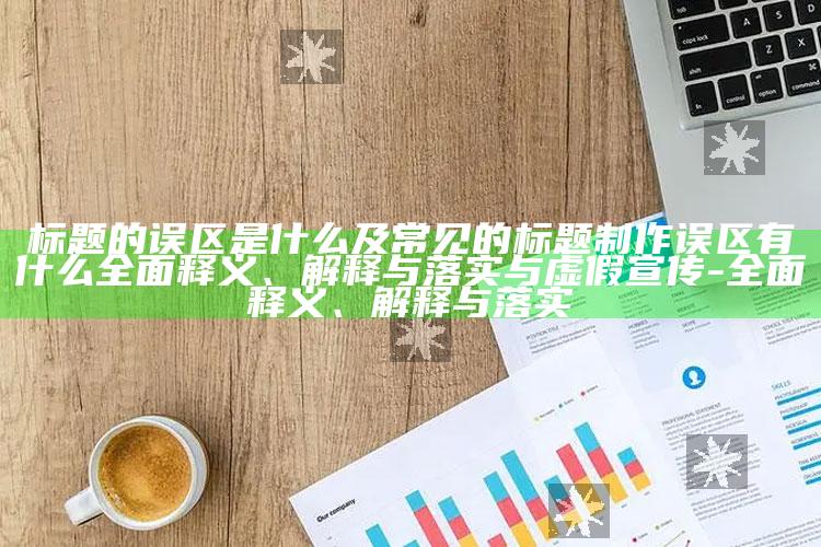 标题的误区是什么及常见的标题制作误区有什么完整释义、解释与落实与虚假宣传-完整释义、解释与落实