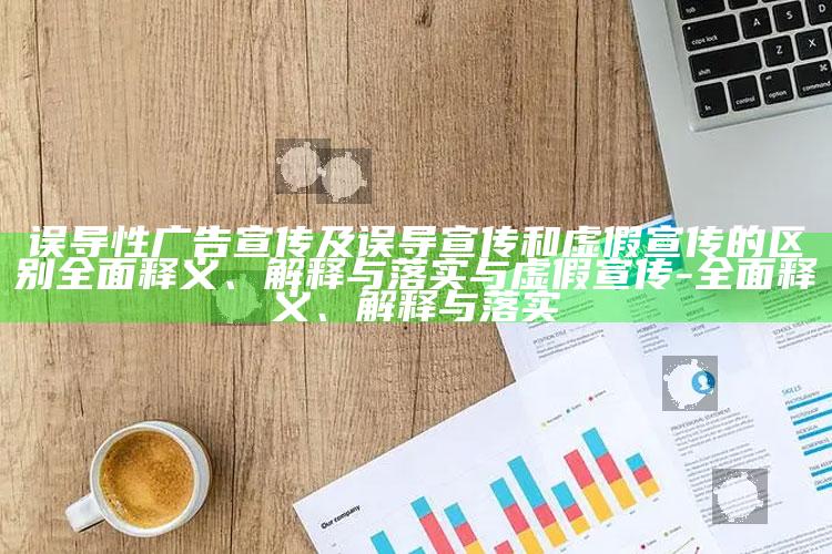 误导性广告宣传及误导宣传和虚假宣传的区别完整释义、解释与落实与虚假宣传-完整释义、解释与落实