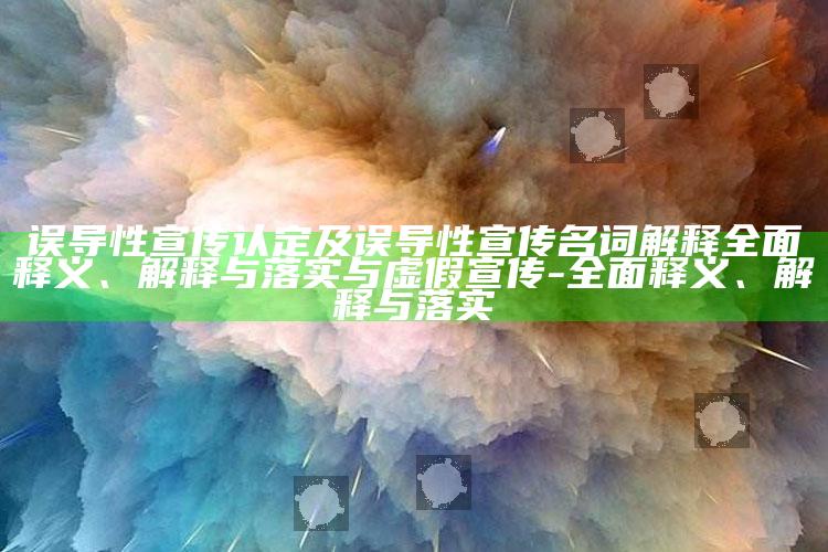 误导性宣传认定及误导性宣传名词解释广泛释义、解释与落实与虚假宣传-广泛释义、解释与落实