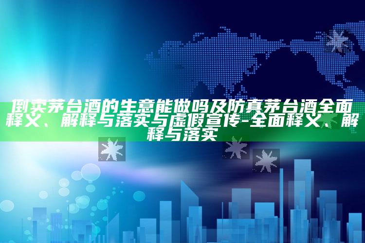 倒卖茅台酒的生意能做吗及防真茅台酒完整释义、解释与落实与虚假宣传-完整释义、解释与落实