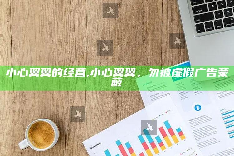小心翼翼的经营,小心翼翼，勿被虚假广告蒙蔽