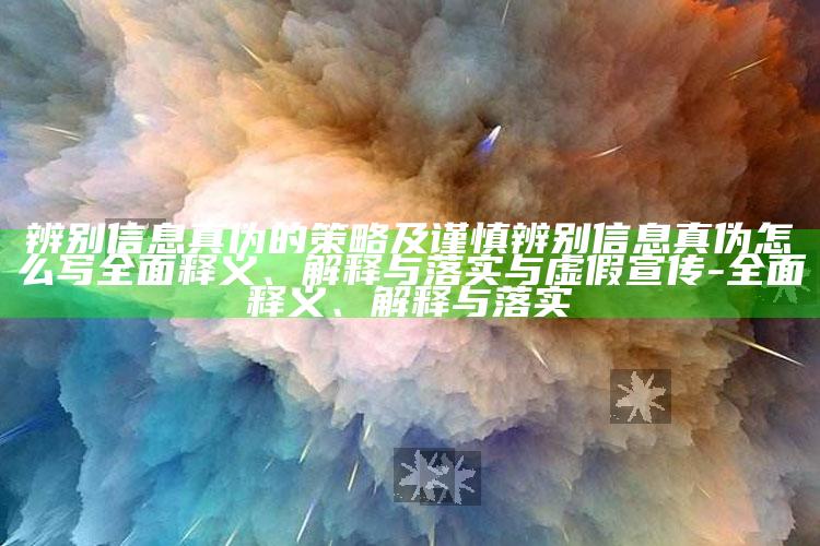 辨别信息真伪的策略及谨慎辨别信息真伪怎么写广泛释义、解释与落实与虚假宣传-广泛释义、解释与落实