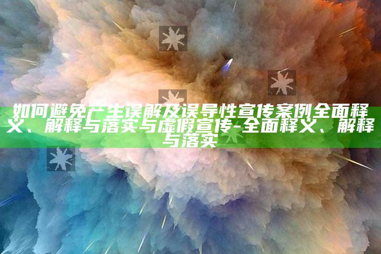 如何避免产生误解及误导性宣传案例广泛释义、解释与落实与虚假宣传-广泛释义、解释与落实