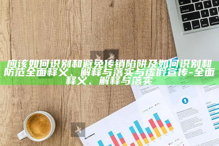应该如何识别和避免传销陷阱及如何识别和防范完整释义、解释与落实与虚假宣传-完整释义、解释与落实