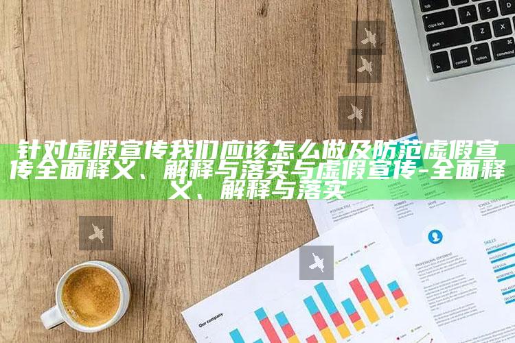 针对虚假宣传我们应该怎么做及防范虚假宣传彻底释义、解释与落实与虚假宣传-彻底释义、解释与落实