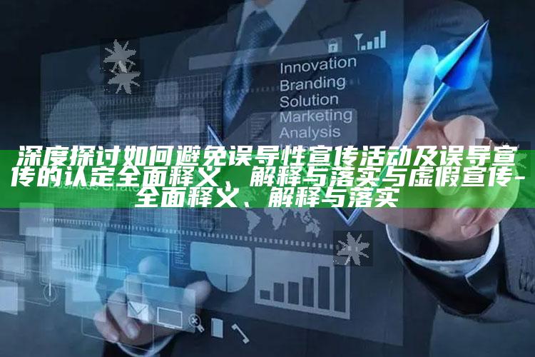 深度探讨如何避免误导性宣传活动及误导宣传的认定完整释义、解释与落实与虚假宣传-完整释义、解释与落实
