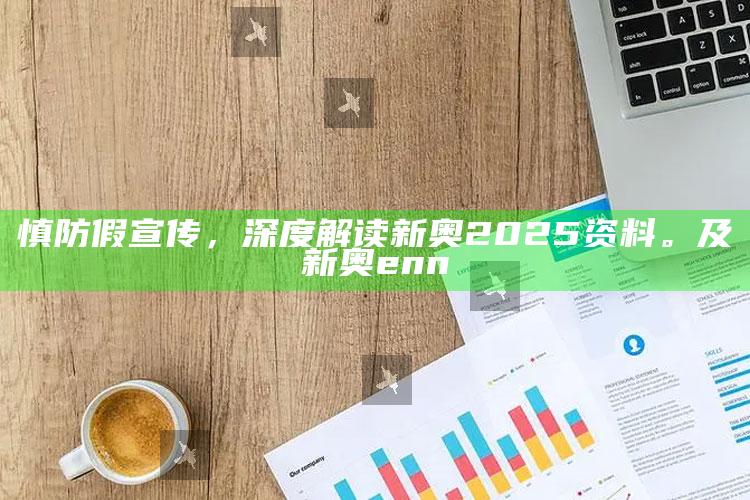 慎防假宣传，深度解读新奥2025资料。及新奥enn