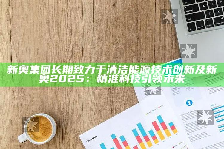 新奥集团持久致力于清洁能源技术创新及新奥2025：精准科技引领未来