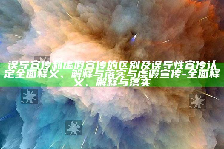 误导宣传和虚假宣传的区别及误导性宣传认定广泛释义、解释与落实与虚假宣传-广泛释义、解释与落实
