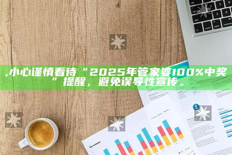 ,小心谨慎看待“2025年管家婆100%中奖”提醒，避免误导性宣传。
