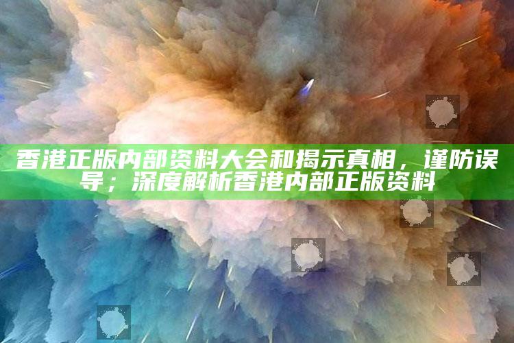 香港正版内部资料大会和揭示真相，谨防误导；深度解析香港内部正版资料