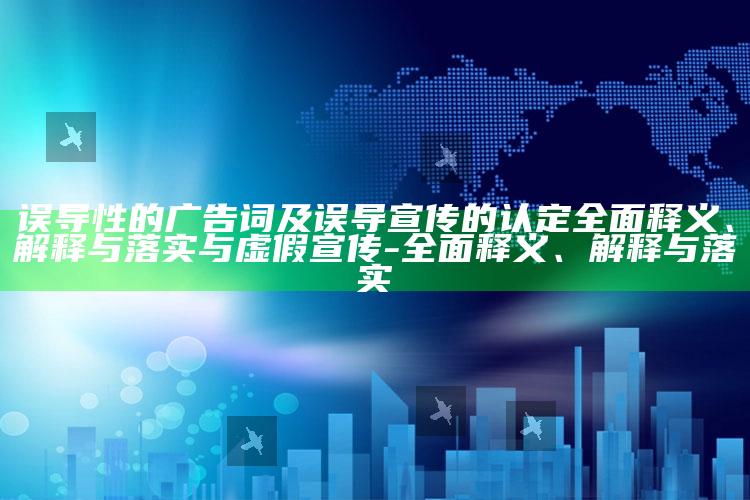 误导性的广告词及误导宣传的认定彻底释义、解释与落实与虚假宣传-彻底释义、解释与落实