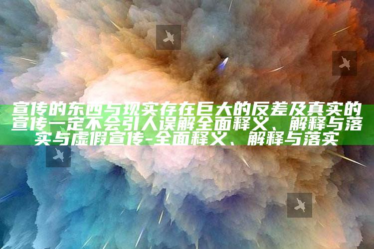 宣传的东西与现实存在巨大的反差及真实的宣传一定不会引人误解完整释义、解释与落实与虚假宣传-完整释义、解释与落实
