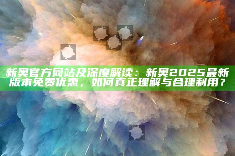 新奥官方网站及深度解读：新奥2025最新版本免费优惠，如何真正理解与合理利用？