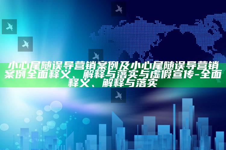 小心尾随误导营销案例及小心尾随误导营销案例广泛释义、解释与落实与虚假宣传-广泛释义、解释与落实