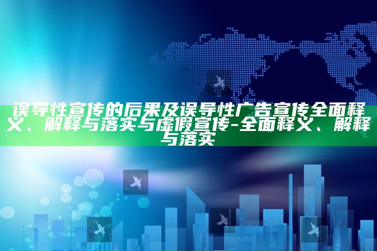 误导性宣传的后果及误导性广告宣传广泛释义、解释与落实与虚假宣传-广泛释义、解释与落实