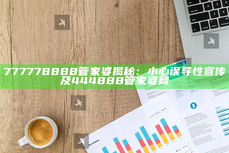 777778888管家婆揭秘：小心误导性宣传及444888管家婆网
