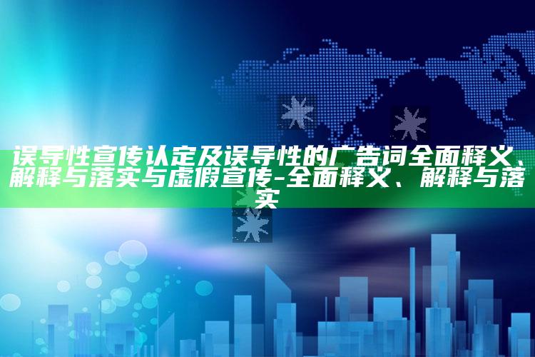 误导性宣传认定及误导性的广告词彻底释义、解释与落实与虚假宣传-彻底释义、解释与落实