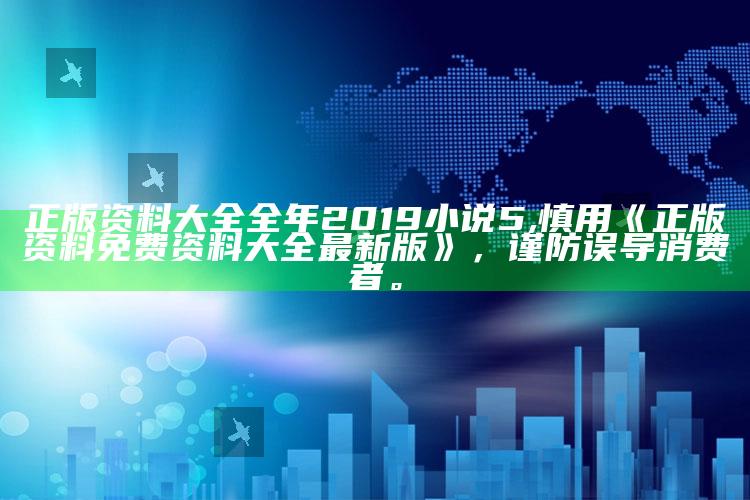 正版资料大全全年2019小说5,慎用《正版资料免费资料大全最新版》，谨防误导消费者。