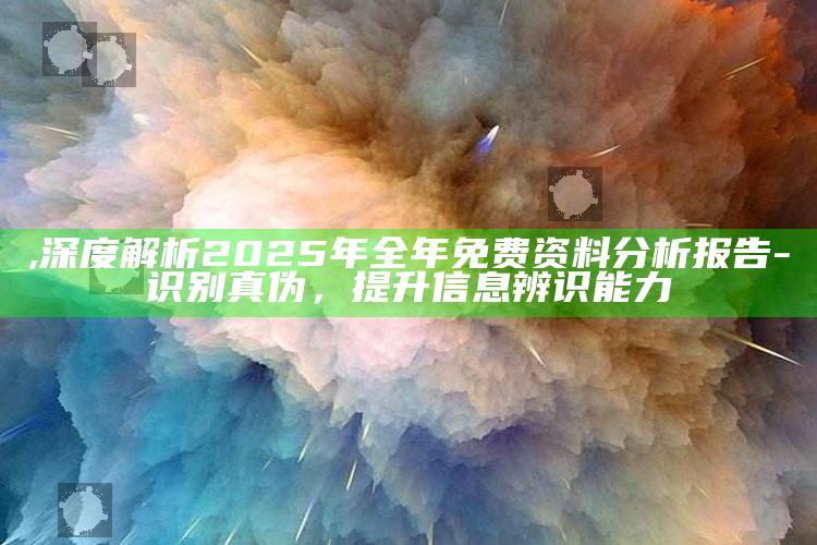 ,深度解析2025年全年免费资料调查报告-识别真伪，提升信息辨识能力