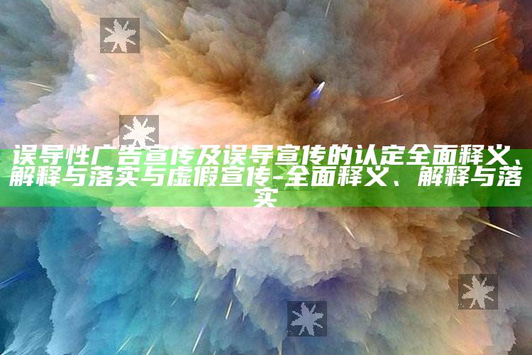误导性广告宣传及误导宣传的认定广泛释义、解释与落实与虚假宣传-广泛释义、解释与落实
