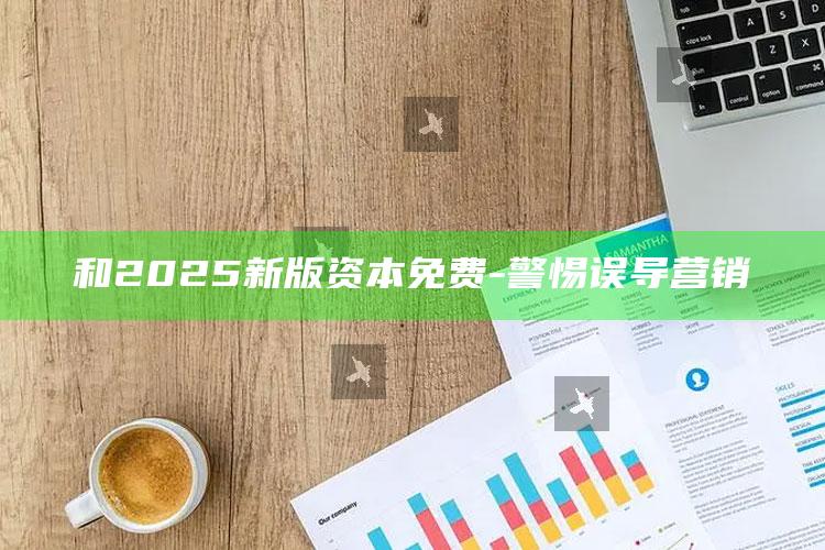 和2025新版资本免费 - 警惕误导营销