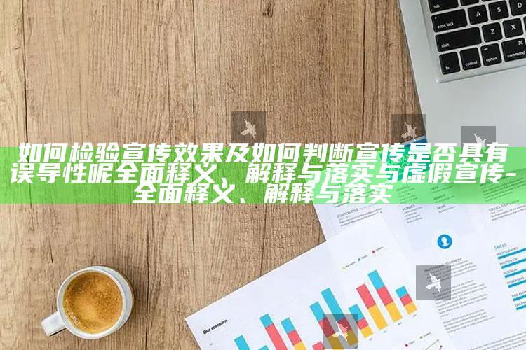 如何检验宣传后果及如何判断宣传是否具有误导性呢完整释义、解释与落实与虚假宣传-完整释义、解释与落实