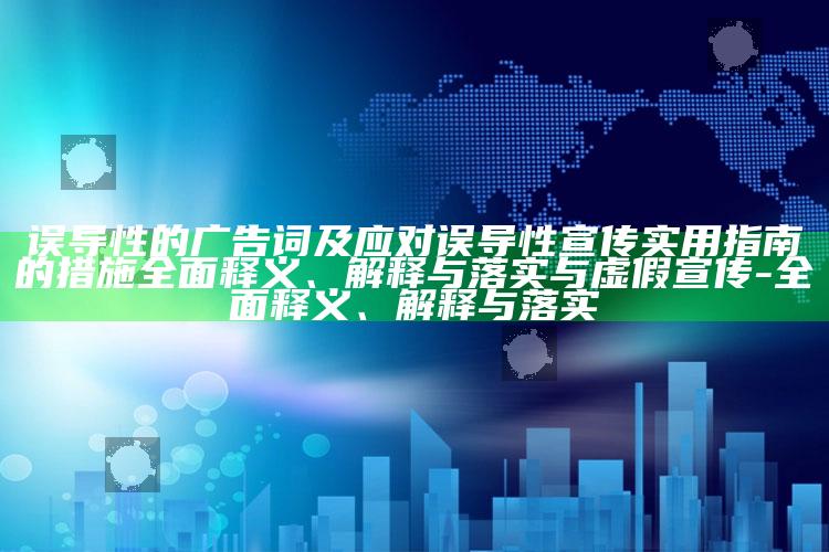 误导性的广告词及应对误导性宣传实用指南的措施彻底释义、解释与落实与虚假宣传-彻底释义、解释与落实