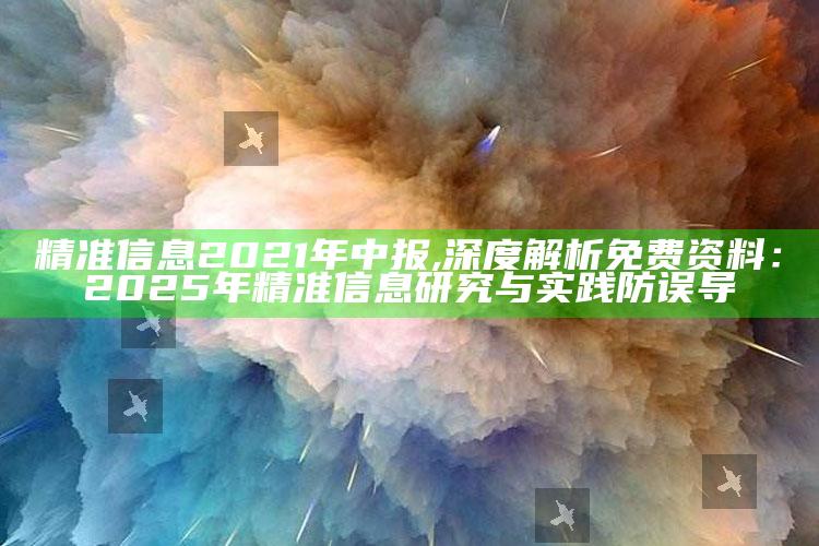 精准信息2021年中报,深度解析免费资料：2025年精准信息研究与实践防误导