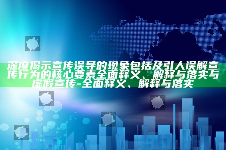 深度揭示宣传误导的特征包括及引人误解宣传行为的核心要素彻底释义、解释与落实与虚假宣传-彻底释义、解释与落实