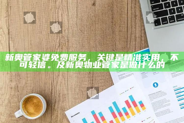 新奥管家婆免费服务，关键是精准实用，不可轻信。及新奥物业管家是做什么的