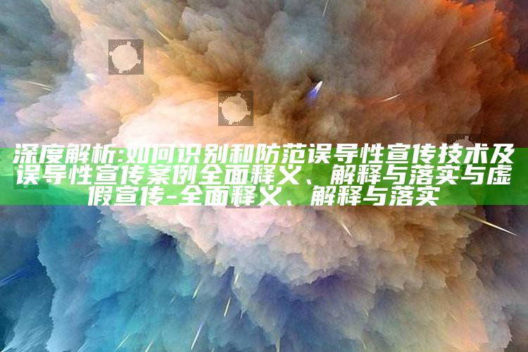 深度解析:如何识别和防范误导性宣传技术及误导性宣传案例彻底释义、解释与落实与虚假宣传-彻底释义、解释与落实