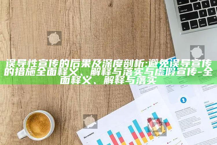 误导性宣传的后果及深度剖析:避免误导宣传的措施完整释义、解释与落实与虚假宣传-完整释义、解释与落实