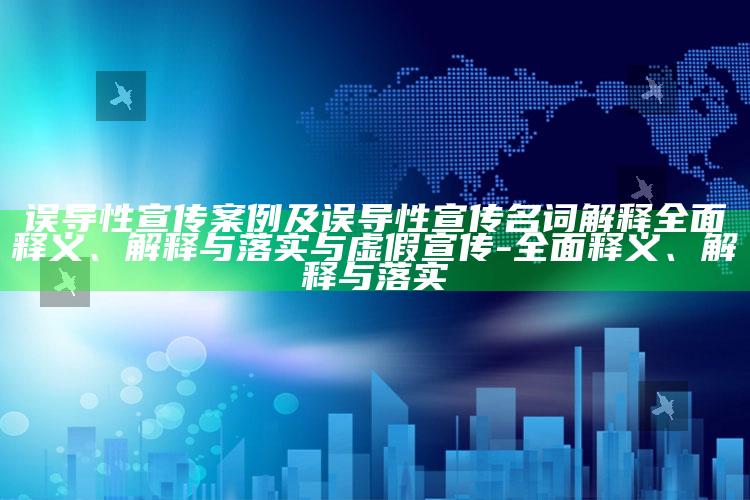 误导性宣传案例及误导性宣传名词解释广泛释义、解释与落实与虚假宣传-广泛释义、解释与落实