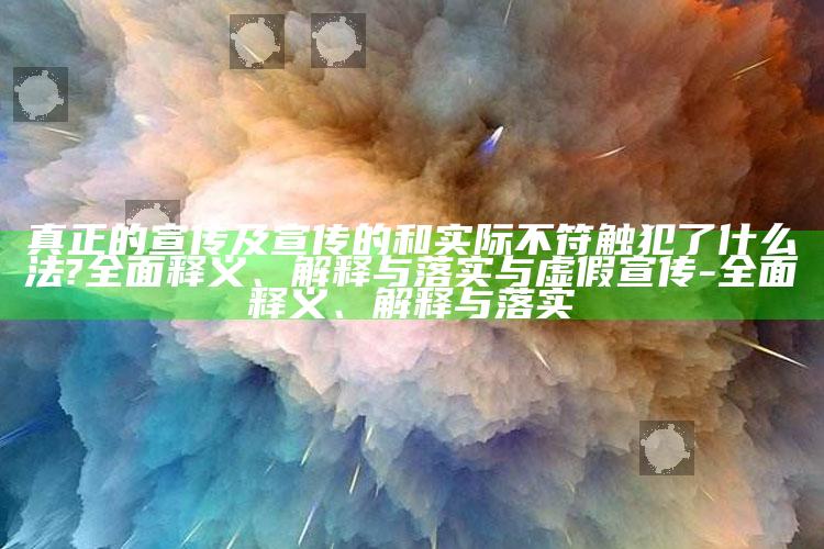 真正的宣传及宣传的和实际不符触犯了什么法?广泛释义、解释与落实与虚假宣传-广泛释义、解释与落实