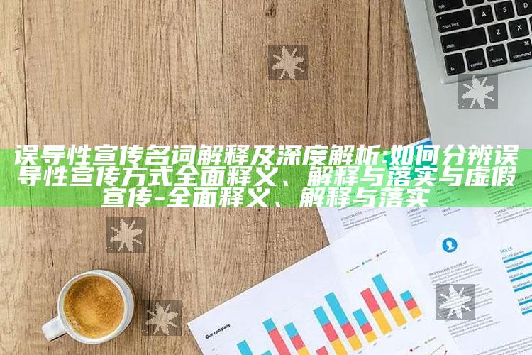 误导性宣传名词解释及深度解析:如何分辨误导性宣传方式完整释义、解释与落实与虚假宣传-完整释义、解释与落实