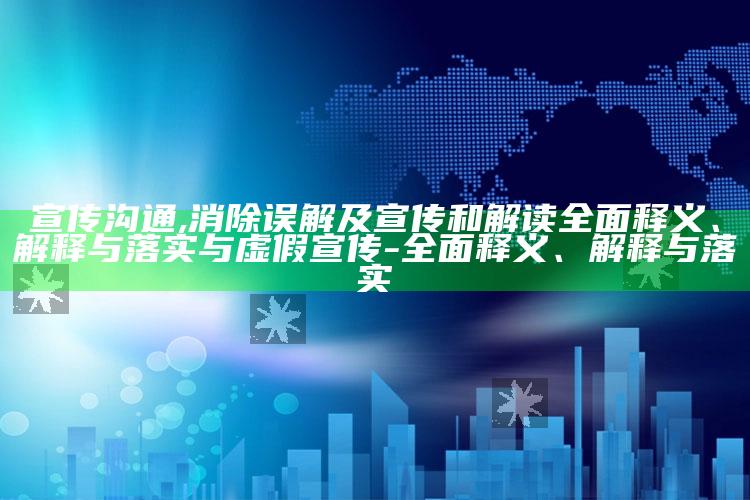 宣传沟通,消除误解及宣传和解读完整释义、解释与落实与虚假宣传-完整释义、解释与落实