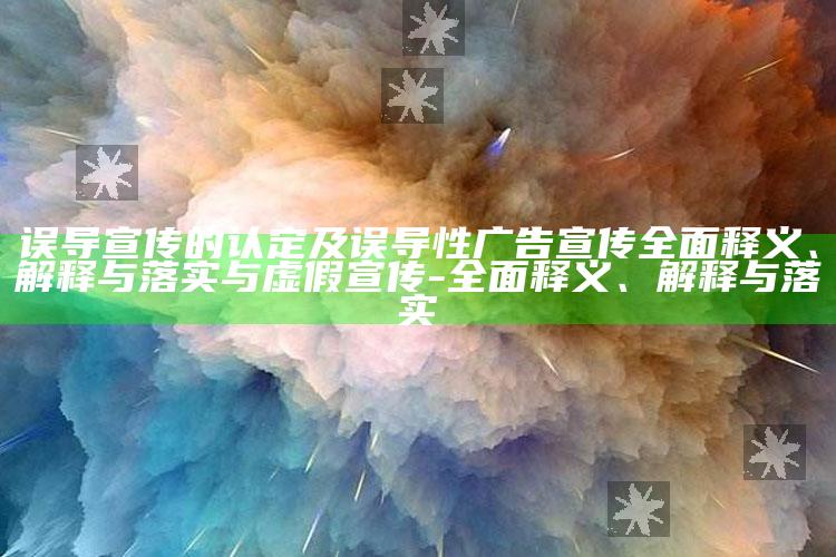 误导宣传的认定及误导性广告宣传广泛释义、解释与落实与虚假宣传-广泛释义、解释与落实
