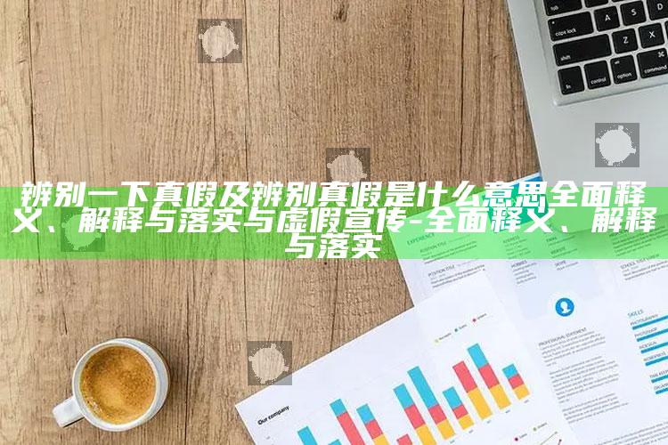 辨别一下真假及辨别真假是什么意思彻底释义、解释与落实与虚假宣传-彻底释义、解释与落实
