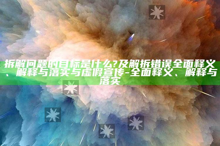 拆解难题的目标是什么?及解拆错误完整释义、解释与落实与虚假宣传-完整释义、解释与落实