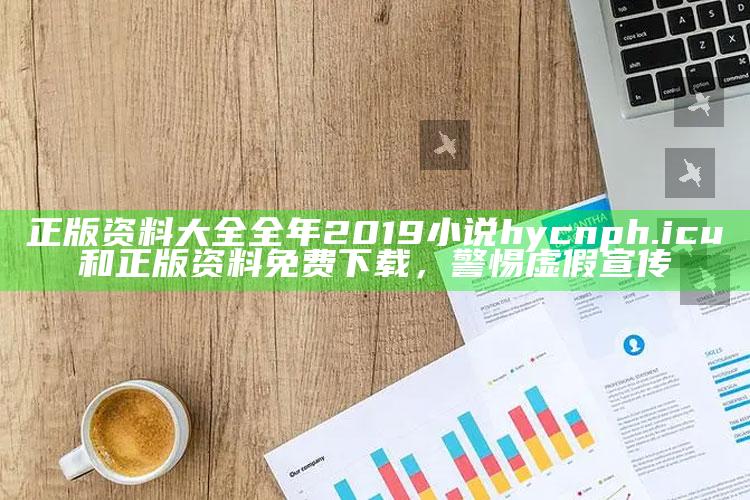 正版资料大全全年2019小说hycnph.icu和正版资料免费下载，警惕虚假宣传