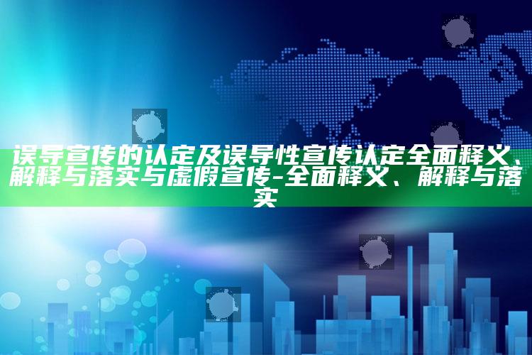 误导宣传的认定及误导性宣传认定广泛释义、解释与落实与虚假宣传-广泛释义、解释与落实