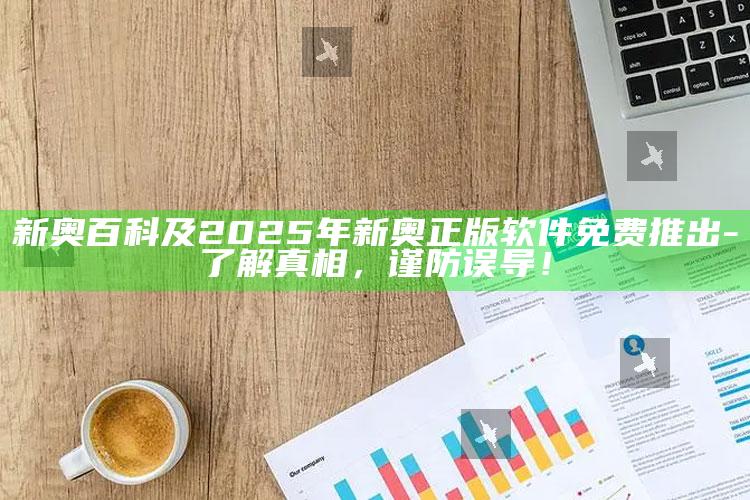 新奥百科及2025年新奥正版软件免费推出-了解真相，谨防误导！