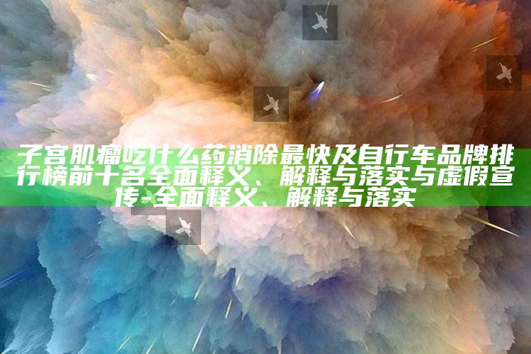 子宫肌瘤吃什么药消除最快及自行车品牌排行榜前十名完整释义、解释与落实与虚假宣传-完整释义、解释与落实