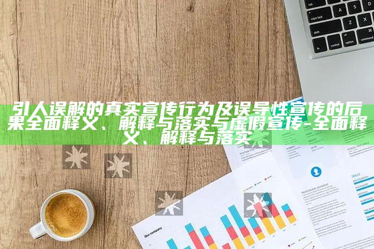 引人误解的真实宣传行为及误导性宣传的后果广泛释义、解释与落实与虚假宣传-广泛释义、解释与落实