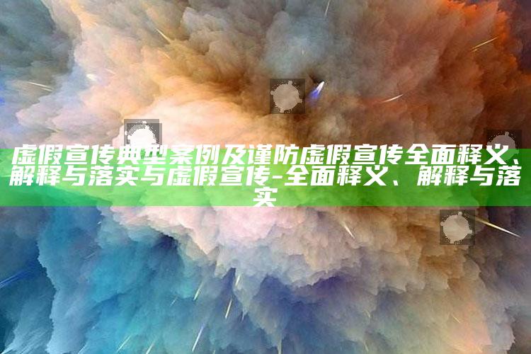 虚假宣传典型案例及谨防虚假宣传广泛释义、解释与落实与虚假宣传-广泛释义、解释与落实