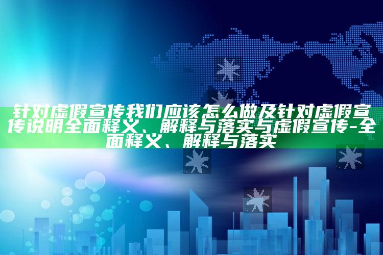 针对虚假宣传我们应该怎么做及针对虚假宣传说明完整释义、解释与落实与虚假宣传-完整释义、解释与落实