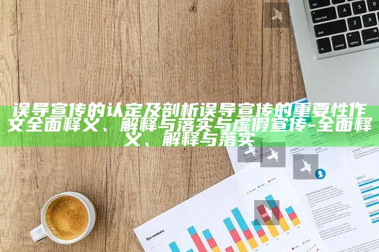 误导宣传的认定及剖析误导宣传的关键性作文广泛释义、解释与落实与虚假宣传-广泛释义、解释与落实