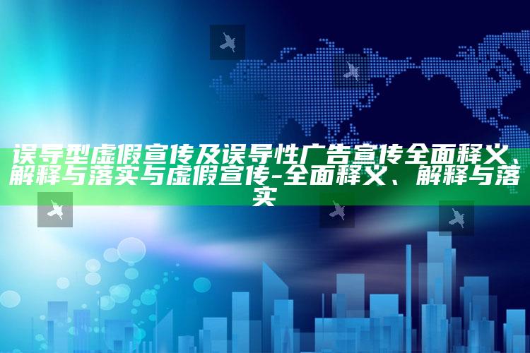 误导型虚假宣传及误导性广告宣传广泛释义、解释与落实与虚假宣传-广泛释义、解释与落实