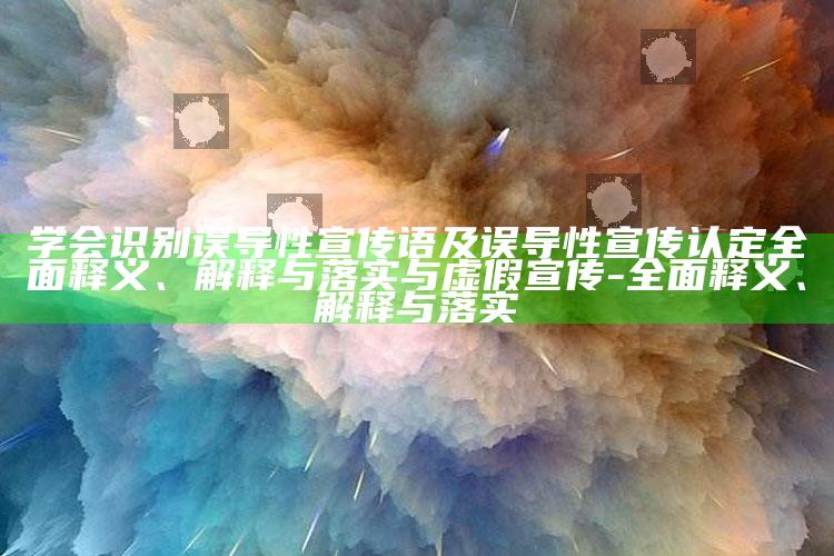 学会识别误导性宣传语及误导性宣传认定彻底释义、解释与落实与虚假宣传-彻底释义、解释与落实